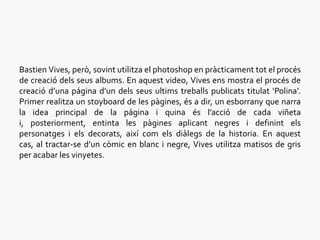 Bastien Vives, però, sovint utilitza el photoshop en pràcticament tot el procés
de creació dels seus albums. En aquest video, Vives ens mostra el procés de
creació d’una página d’un dels seus ultims treballs publicats titulat ‘Polina’.
Primer realitza un stoyboard de les pàgines, és a dir, un esborrany que narra
la idea principal de la página i quina és l’acció de cada viñeta
i, posteriorment, entinta les pàgines aplicant negres i definint els
personatges i els decorats, així com els diàlegs de la historia. En aquest
cas, al tractar-se d’un còmic en blanc i negre, Vives utilitza matisos de gris
per acabar les vinyetes.
 