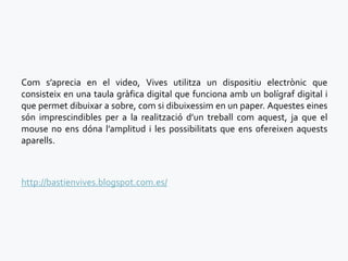 Com s’aprecia en el video, Vives utilitza un dispositiu electrònic que
consisteix en una taula gràfica digital que funciona amb un bolígraf digital i
que permet dibuixar a sobre, com si dibuixessim en un paper. Aquestes eines
són imprescindibles per a la realització d’un treball com aquest, ja que el
mouse no ens dóna l’amplitud i les possibilitats que ens ofereixen aquests
aparells.



http://bastienvives.blogspot.com.es/
 