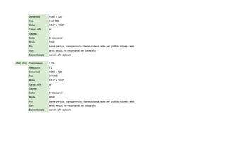 Dimensió 1080 x 720
Pes 1.27 MB
Mida 15,0" x 10,0"
Canal Alfa si
Capes -
Color 8 bits/canal
Mode RGB
Pro baixa pèrdua, transparència i translucidesa, apte per gràfics, icònes i web
Con arxiu reduït, no recomanat per fotografia
Especificitats canals alfa aplicats
PNG (24) Compressió LZW
Resolució 72
Dimensió 1080 x 720
Pes 341 KB
Mida 15,0" x 10,0"
Canal Alfa si
Capes -
Color 8 bits/canal
Mode RGB
Pro baixa pèrdua, transparència i translucidesa, apte per gràfics, icònes i web
Con arxiu reduït, no recomanat per fotografia
Especificitats canals alfa aplicats
 
