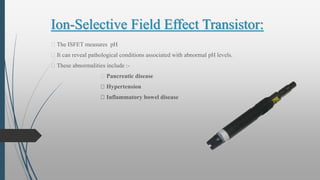 Ion-Selective Field Effect Transistor:
The ISFET measures pH
It can reveal pathological conditions associated with abnormal pH levels.
These abnormalities include :-
Pancreatic disease
Hypertension
Inflammatory bowel disease
 