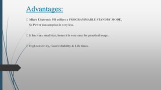 Advantages:
Micro Electronic Pill utilizes a PROGRAMMABLE STANDBY MODE,
So Power consumption is very less.
It has very small size, hence it is very easy for practical usage .
High sensitivity, Good reliability & Life times.
 