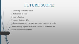 FUTURE SCOPE:
Zooming and auto focus.
Reduction in size.
Cost effective.
Longer battery life.
Lasers to destroy the precancerous esophagus cells
(identified by a photosensitive chemical marker), but
leaves normal cells alone.
 