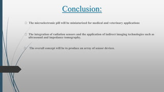 Conclusion:
The microelectronic pill will be miniaturized for medical and veterinary applications
The integration of radiation sensors and the application of indirect imaging technologies such as
ultrasound and impedance tomography.
The overall concept will be to produce an array of sensor devices.
 