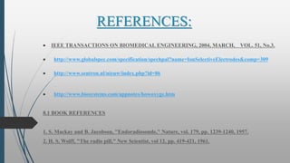 REFERENCES:
 IEEE TRANSACTIONS ON BIOMEDICAL ENGINEERING, 2004, MARCH, VOL. 51, No.3.
 http://www.globalspec.com/specification/spechpal?name=IonSelectiveElectrodes&comp=309
 http://www.sentron.nl/nieuw/index.php?id=86
 http://www.biosystems.com/appnotes/howoxyge.htm
8.1 BOOK REFERENCES
1. S. Mackay and B. Jacobson, "Endoradiosonde," Nature, vol. 179, pp. 1239-1240, 1957.
2. H. S. Wolff, "The radio pill," New Scientist, vol 12, pp. 419-421, 1961.
 