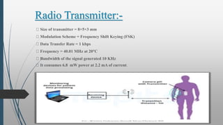 Radio Transmitter:-
Size of transmitter = 8×5×3 mm
Modulation Scheme = Frequency Shift Keying (FSK)
Data Transfer Rate = 1 kbps
Frequency = 40.01 MHz at 20°C
Bandwidth of the signal generated 10 KHz
It consumes 6.8 mW power at 2.2 mA of current.
 