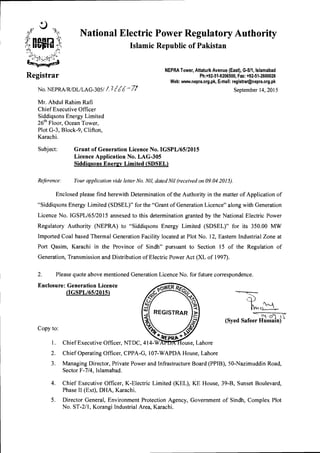 National Electric Power Regulatory Authority
Islamic Republic of Pakistan
NEPRA Tower, Attaturk Avenue (East), G-511, Islamabad
Ph:+92-51-9206500, Fax: +92-51-2600026
Web: www.nepra.org.pk, E-mail: registrar@nepra.org.pk
No. NEPRA/R/DL/LAG-305/ LiZZZ. -71 September 14, 2015
Mr. Abdul Rahim Rafi
Chief Executive Officer
Siddiqsons Energy Limited
26th Floor, Ocean Tower,
Plot G-3, Block-9, Clifton,
Karachi.
Subject: Grant of Generation Licence No. IGSPL/65/2015
Licence Application No. LAG-305
Siddiasons Enemy Limited (SDSEL)
Reference: Your application vide letter No. Nil, dated Nil (received on 09.04.2015).
Enclosed please find herewith Determination of the Authority in the matter of Application of
"Siddiqsons Energy Limited (SDSEL)" for the "Grant of Generation Licence" along with Generation
Licence No. IGSPL/65/2015 annexed to this determination granted by the National Electric Power
Regulatory Authority (NEPRA) to "Siddiqsons Energy Limited (SDSEL)" for its 350.00 MW
Imported Coal based Thermal Generation Facility located at Plot No. 12, Eastern Industrial Zone at
Port Qasim, Karachi in the Province of Sindh" pursuant to Section 15 of the Regulation of
Generation, Transmission and Distribution of Electric Power Act (XL of 1997).
2. Please quote above mentioned Generation Licence No. for future correspondence.
Enclosure: Generation Licence
(IGSPL/65/2015)
Copy to:
(Syed Safeer Hussain)
1. Chief Executive Officer, NTDC, 414-WAFT ouse, Lahore
2. Chief Operating Officer, CPPA-G, 107-WAPDA House, Lahore
3. Managing Director, Private Power and Infrastructure Board (PPIB), 50-Nazimuddin Road,
Sector F-7/4, Islamabad.
4. Chief Executive Officer, K-Electric Limited (KEL), KE House, 39-B, Sunset Boulevard,
Phase II (Ext), DHA, Karachi.
5. Director General, Environment Protection Agency, Government of Sindh, Complex Plot
No. ST-2/1, Korangi Industrial Area, Karachi.
 