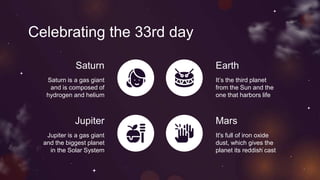 Celebrating the 33rd day
Saturn Earth
It’s the third planet
from the Sun and the
one that harbors life
Jupiter
Jupiter is a gas giant
and the biggest planet
in the Solar System
Mars
Saturn is a gas giant
and is composed of
hydrogen and helium
It's full of iron oxide
dust, which gives the
planet its reddish cast
 