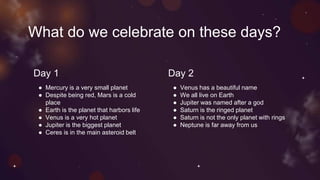 What do we celebrate on these days?
Day 1 Day 2
● Mercury is a very small planet
● Despite being red, Mars is a cold
place
● Earth is the planet that harbors life
● Venus is a very hot planet
● Jupiter is the biggest planet
● Ceres is in the main asteroid belt
● Venus has a beautiful name
● We all live on Earth
● Jupiter was named after a god
● Saturn is the ringed planet
● Saturn is not the only planet with rings
● Neptune is far away from us
 