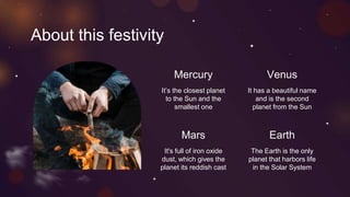 About this festivity
Mercury
It’s the closest planet
to the Sun and the
smallest one
Venus
It has a beautiful name
and is the second
planet from the Sun
Mars
It's full of iron oxide
dust, which gives the
planet its reddish cast
Earth
The Earth is the only
planet that harbors life
in the Solar System
 