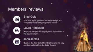 Members' reviews
Brad Gold
“Saturn is a gas giant and has several rings. It's
composed mostly of hydrogen and helium”
Laura Patterson
“Neptune is the fourth-largest planet by diameter in
the Solar System”
John James
“Earth is the third planet from the Sun and the only
one that harbors life in the Solar System”
 