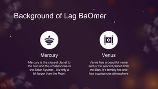 Background of Lag BaOmer
Mercury
Mercury is the closest planet to
the Sun and the smallest one in
the Solar System—it’s only a
bit larger than the Moon
Venus
Venus has a beautiful name
and is the second planet from
the Sun. It’s terribly hot and
has a poisonous atmosphere
 