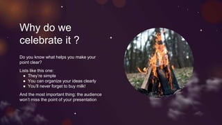 Why do we
celebrate it ?
Do you know what helps you make your
point clear?
Lists like this one:
● They’re simple
● You can organize your ideas clearly
● You’ll never forget to buy milk!
And the most important thing: the audience
won’t miss the point of your presentation
 