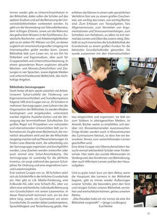 Immer wieder gibt es Unterrichtseinheiten in         erfahren die Kleinen in einem sehr persönlichen
der Bibliothek, dabei sollen die Schüler auf das     Verhältnis fast wie zu einem großen Geschwi-
spätere Studium und auf die Benutzung der Uni-       ster, wie wichtig das Lesen, wie wichtig Bücher
versitätsbibliotheken vorbereitet werden. Es         sind. Zum Erfassen von Textaufgaben, fürs
geht um die Verwendung von Sekundärliteratur,        Allgemeinwissen, zum Verstehen von Argu-
dem richtigen Zitieren, sowie um die Relevanz        mentationen und Sinnzusammenhängen, zum
des gedruckten Wissens in der Fachliteratur. Zu-     Schreiben von Aufsätzen, zu allem ist erst ein-
sätzliche Recherche- und Arbeitsmöglichkeiten        mal das Lernen und Üben des Lesens nötig. Des-
gibt es an sieben PC-Plätzen vor Ort, an denen       halb ist auch inzwischen die Schulbibliothek der
zugleich ein verantwortungsvoller Umgang mit         Grundschule zu einem großen Fundus für die
Internetquellen geübt werden kann. Unsere            betreuten Grundschulkinder geworden. Sie
Bibliothek lädt zum Lesen ein, ist ein Ort für       wurde zusammen mit den Internatsschülern
Stillarbeit und Eigenstudium, aber auch für
Gruppenarbeit und Unterrichtsvorbereitung. In
einem gesonderten Raum ergänzen aktuelle
Wochen- und Monats-Zeitschriften und Zei-
tungen in vier Sprachen, sowie digitale Medien
und unterrichtsrelevante Belletristik, das reich-
haltige Angebot.

Bibliotheks-Servicegruppen
Doch hinter all dem steckt natürlich viel Arbeit.
Unserem Schul-Leitbild der Förderung von
Eigenverantwortlichkeit und Sozialkompetenz
folgend, hilft eine Gruppe von ca. 25 Schülern in
mehreren Servicegruppen zwei Lehrern bei der
Organisation der Bibliothek. Es werden Medien
katalogisiert und eingebunden, unterstützt
werden tägliche Ausleihe-Zeiten und die Ver-         neu eingerichtet und organisiert, sie lädt ein
sorgung der lernmittelfreien Schulbücher. Ein        zum Stöbern in altersgerechten Medien, ist
großes Regal mit Prospekten von nationalen           Anstoß, Bücher weiter zu empfehlen, sich dar-
und internationalen Universitäten lädt zur In-       über mit Klassenkameraden auszutauschen.
formation ein. Es gibt einen Büchertisch, der mo-    Einige Kinder werden auch in Klassenräumen
natlich aktualisiert wird und der die Mitschüler     des Gymnasiums betreut, so dass hier ein be-
neugierig machen soll auf Neuerscheinungen. Es       sonderer Anreiz zum weiterführenden Lernen
finden Lese-Abende statt, die selbständig von        geschaffen wird.
der Servicegruppe organisiert und durchgeführt       Eine dritte Gruppe von Oberstufenschülern be-
werden, Lese-Zeichen werden entworfen oder           sucht einmal wöchentlich Schüler einer Förder-
auch einmal eine Schul-Ansichtskarte. Die            schule. Hier steht das soziale Miteinander im
Servicegruppe ist zuständig für die jährliche        Vordergrund, das Annehmen von Behinderung,
Inventur, sie sorgt während des ganzen Schul-        aber auch Hilfe beim Lernen und bei den Haus-
jahres für Ordnung und eine angenehme Lern-          aufgaben.
und Leseatmosphäre.
Eine weitere Gruppe von ca. 30 Schülern setzt        Und zu guter Letzt: kurz vor dem Abitur, wenn
sich als Schülerhilfe in der örtlichen Grundschule   die Hauptzeit des Lernens in der Bibliothek
ein. Hier gibt es z.B. Mathe-Förderung, eine         beginnt, gibt es immer wieder Äußerungen
Erdkunde-AG oder eine Schach-AG, aber vor            unserer Schüler, die besonders jetzt den Sinn
allem eine wöchentliche, individuelle Betreuung      und riesigen Schatz unserer Bibliothek verste-
von Grundschülern mit einem Lesementor. In           hen und wertschätzen können, getreu unserem
dieser Patenschaft kümmert sich, ein bis drei        Motto:
Jahre lang, jeweils ein Gymnasiast um einen          „Das Paradies habe ich mir immer als eine Art
Grundschüler. Es werden dabei Lesekompetenz,         Bibliothek vorgestellt“ – (Jorge Luis Borges)
Sprachfähigkeit und Texterfassung geübt. Hier                               Eva Herbst

                                                                                                        11
 