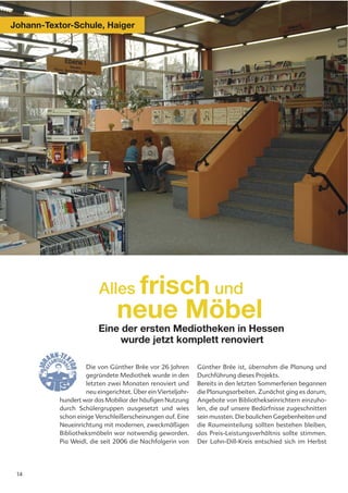 Johann-Textor-Schule, Haiger




                         Alles frisch und
                                neue Möbel
                         Eine der ersten Mediotheken in Hessen
                              wurde jetzt komplett renoviert

                    Die von Günther Brée vor 26 Jahren        Günther Brée ist, übernahm die Planung und
                    gegründete Mediothek wurde in den         Durchführung dieses Projekts.
                    letzten zwei Monaten renoviert und        Bereits in den letzten Sommerferien begannen
                    neu eingerichtet. Über ein Vierteljahr-   die Planungsarbeiten. Zunächst ging es darum,
           hundert war das Mobiliar der häufigen Nutzung      Angebote von Bibliothekseinrichtern einzuho-
           durch Schülergruppen ausgesetzt und wies           len, die auf unsere Bedürfnisse zugeschnitten
           schon einige Verschleißerscheinungen auf. Eine     sein mussten. Die baulichen Gegebenheiten und
           Neueinrichtung mit modernen, zweckmäßigen          die Raumeinteilung sollten bestehen bleiben,
           Bibliotheksmöbeln war notwendig geworden.          das Preis-Leistungsverhältnis sollte stimmen.
           Pia Weidl, die seit 2006 die Nachfolgerin von      Der Lahn-Dill-Kreis entschied sich im Herbst




 14
 