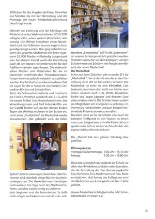 2010 dann für das Angebot der Firma Omnithek
aus Minden, die mit der Herstellung und der
Montage der neuen Mediothekseinrichtung
beauftragt wurde.

Obwohl die Lieferung und die Montage der
Möbel erst in den Weihnachtsferien 2010/2011
erfolgen sollte, waren weitere Vorarbeiten not-
wendig. Die Wände brauchten einen Neuan-
strich und der Fußboden musste ergänzt bzw.
grundgereinigt werden. Dies ging natürlich nur,
wenn die gesamte Mediothek mit ihren insge-         standene „Lesepodest“ soll für die „Leseratten“
samt 22.000 Medien vollständig ausgeräumt           an unserer Schule gemütlich gestaltet werden.
war. Aus diesem Grund wurde die Einrichtung         Trotzdem wünschen wir dem Kollegium und den
auch ab der letzten Novemberwoche für den           Schülerinnen und Schülern viel Freude beim Be-
Publikumsverkehr geschlossen. Die elektroni-        such der neuen Mediothek!
schen Medien und Materialien für die im             Die Mediothek
Dezember stattfindenden Präsentationsprü-           Schon seit über 20 Jahren gibt es an der JTS die
fungen konnten jedoch weiterhin ausgeliehen         „Mediothek“. Sie ist damit eine der ersten Ein-
werden. Ein Teil des Forums diente in dieser Zeit   richtung ihrer Art an hessischen Schulen. Die
als Lager für die in hunderte von Kartons ver-      Mediothek ist mehr als eine Bibliothek. Das
packten Bücher und Zeitschriften.                   bedeutet, man kann dort nicht nur Bücher aus-
Trotz des Schneechaos lieferte und montierte        leihen, sondern auch CDs, DVDs, Kassetten,
die Firma Omnithek pünktlich am 21.12.2010          Spiele und sogar Laptops und Beamer (und
die neuen Möbel. Die Mediotheksleiterin, das        vieles andere mehr!). Die Schüler haben zudem
Verwaltungsteam und fünf Arbeitskräfte von          die Möglichkeit am Computer zu arbeiten, im
der GWAB fanden sich an den letzten beiden          Internet zu recherchieren und zum Beispiel mul-
Tagen der Weihnachtsferien in der Schule ein,       timediale Präsentationen zu erstellen.
um in einer „Großaktion“ die Mediothek wieder       Daneben dient sie für die Schüler aber auch als
einzuräumen. „Wo gehobelt wird, da fallen           beliebter Treffpunkt in den Pausen, in denen
                                                    man zum Beispiel eine schnelle Partie Schach
                                                    spielen oder sich in einem Sachbuch über das
                                                    eigene Hobby informieren kann.

                                                    Die „Medio“ hat den ganzen Schultag über
                                                    geöffnet.

                                                    Öffnungszeiten
                                                    montags bis donnerstags 7:30 Uhr - 15:10 Uhr
                                                    freitags                7:30 Uhr - 13:00 Uhr

                                                    Dass dies so möglich ist, verdankt die Schule vor
                                                    allem dem Förderkreis und den vielen Spendern,
                                                    die die Anstellung der drei Betreuungskräfte
Späne!“, könnte man sagen. Beim Aus- oder Ein-      Frau Hofmann, Frau Hachmann und Frau Metz
räumen sind jedenfalls einige Bücher durchein-      ermöglichen. Auf Seiten des Kollegiums wird
andergeraten. Die Verwalterinnen benötigen          die Mediothek von Frau Weidl und Herrn Brée
noch weitere drei Tage nach den Weihnachts-         geleitet.
ferien, um alles wieder richtig zu sortieren.
Jetzt beginnen erst die Feinarbeiten. Es fehlt      Unsere Mediothek ist Mitglied in der LAG Schul-
noch einiges an Dekoration und das neu ent-         bibliotheken in Hessen e.V.




                                                                                                        15
 