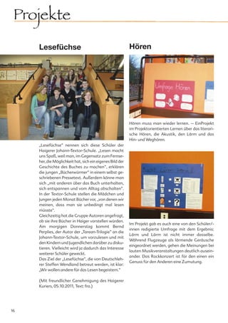 Projekte
     Lesefüchse                                            Hören




                                                           Hören muss man wieder lernen. – EinProjekt
                                                           im Projektorientierten Lernen über das literari-
                                                           sche Hören, die Akustik, den Lärm und das
                                                           Hin- und Weghören.
     „Lesefüchse“ nennen sich diese Schüler der
     Haigerer Johann-Textor-Schule. „Lesen macht
     uns Spaß, weil man, im Gegensatz zum Fernse-
     her, die Möglichkeit hat, sich ein eigenes Bild der
     Geschichte des Buches zu machen“, erklären
     die jungen „Bücherwürmer“ in einem selbst ge-
     schriebenen Pressetext. Außerdem könne man
     sich „mit anderen über das Buch unterhalten,
     sich entspannen und vom Alltag abschalten“.
     In der Textor-Schule stellen die Mädchen und
     Jungen jeden Monat Bücher vor, „von denen wir
     meinen, dass man sie unbedingt mal lesen
     müsste“.
     Gleichzeitig hat die Gruppe Autoren angefragt,
     ob sie ihre Bücher in Haiger vorstellen würden.
                                                           Im Projekt gab es auch eine von den Schüler/-
     Am morgigen Donnerstag kommt Bernd
                                                           innen redigierte Umfrage mit dem Ergebnis:
     Perplies, der Autor der „Tarean-Trilogie“ an die
                                                           Lärm und Lärm ist nicht immer dasselbe.
     Johann-Textor-Schule, um vorzulesen und mit
                                                           Während Flugzeuge als lärmende Geräusche
     den Kindern und Jugendlichen darüber zu disku-
                                                           eingeordnet werden, gehen die Meinungen bei
     tieren. Vielleicht wird ja dadurch das Interesse
                                                           lauten Musikveranstaltungen deutlich ausein-
     weiterer Schüler geweckt.
                                                           ander. Das Rockkonzert ist für den einen ein
     Das Ziel der „Lesefüchse“, die von Deutschleh-
                                                           Genuss für den Anderen eine Zumutung.
     rer Steffen Wendland betreut werden, ist klar:
     „Wir wollen andere für das Lesen begeistern.“

     (Mit freundlicher Genehmigung des Haigerer
     Kuriers, 05.10.2011, Text: fra.)




16
 