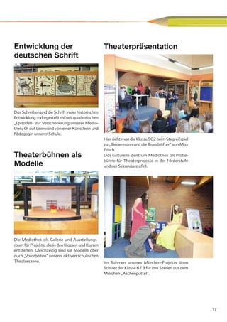 Entwicklung der                                     Theaterpräsentation
deutschen Schrift




Das Schreiben und die Schrift in der historischen
Entwicklung – dargestellt mittels quadratischen
„Episoden“ zur Verschönerung unserer Medio-
thek; Öl auf Leinwand von einer Künstlerin und
Pädagogin unserer Schule.
                                                    Hier sieht man die Klasse 9G2 beim Stegreifspiel
                                                    zu „Biedermann und die Brandstifter“ von Max
                                                    Frisch.
Theaterbühnen als                                   Das kulturelle Zentrum Mediothek als Probe-
                                                    bühne für Theaterprojekte in der Förderstufe
Modelle                                             und der Sekundarstufe I.




Die Mediothek als Galerie und Ausstellungs-
raum für Projekte, die in den Klassen und Kursen
entstehen. Gleichzeitig sind sie Modelle aber
auch „Vorarbeiten“ unserer aktiven schulischen
Theaterszene.                                       Im Rahmen unseres Märchen-Projekts üben
                                                    Schüler der Klasse 6 F 3 für ihre Szenen aus dem
                                                    Märchen „Aschenputtel“.




                                                                                                       17
 