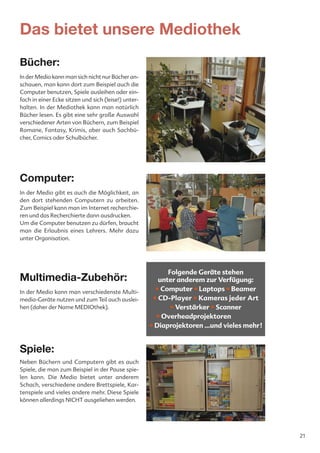 Das bietet unsere Mediothek
Bücher:
In der Medio kann man sich nicht nur Bücher an-
schauen, man kann dort zum Beispiel auch die
Computer benutzen, Spiele ausleihen oder ein-
fach in einer Ecke sitzen und sich (leise!) unter-
halten. In der Mediothek kann man natürlich
Bücher lesen. Es gibt eine sehr große Auswahl
verschiedener Arten von Büchern, zum Beispiel
Romane, Fantasy, Krimis, aber auch Sachbü-
cher, Comics oder Schulbücher.




Computer:
In der Medio gibt es auch die Möglichkeit, an
den dort stehenden Computern zu arbeiten.
Zum Beispiel kann man im Internet recherchie-
ren und das Recherchierte dann ausdrucken.
Um die Computer benutzen zu dürfen, braucht
man die Erlaubnis eines Lehrers. Mehr dazu
unter Organisation.




                                                           Folgende Geräte stehen
Multimedia-Zubehör:                                     unter anderem zur Verfügung:
In der Medio kann man verschiedenste Multi-            • Computer • Laptops • Beamer
media-Geräte nutzen und zum Teil auch auslei-         • CD-Player • Kameras jeder Art
hen (daher der Name MEDIOthek).                             • Verstärker • Scanner
                                                       • Overheadprojektoren
                                                     • Diaprojektoren ...und vieles mehr!


Spiele:
Neben Büchern und Computern gibt es auch
Spiele, die man zum Beispiel in der Pause spie-
len kann. Die Medio bietet unter anderem
Schach, verschiedene andere Brettspiele, Kar-
tenspiele und vieles andere mehr. Diese Spiele
können allerdings NICHT ausgeliehen werden.




                                                                                            21
 