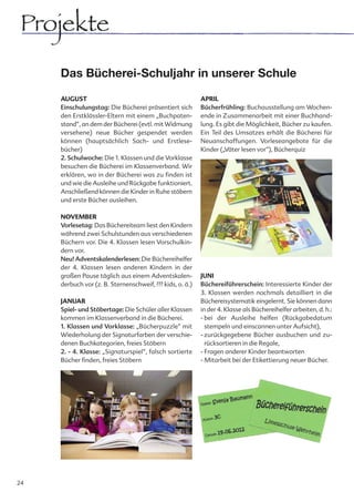Projekte
     Das Bücherei-Schuljahr in unserer Schule

     AUGUST                                                APRIL
     Einschulungstag: Die Bücherei präsentiert sich        Bücherfrühling: Buchausstellung am Wochen-
     den Erstklässler-Eltern mit einem „Buchpaten-         ende in Zusammenarbeit mit einer Buchhand-
     stand“, an dem der Bücherei (evtl. mit Widmung        lung. Es gibt die Möglichkeit, Bücher zu kaufen.
     versehene) neue Bücher gespendet werden               Ein Teil des Umsatzes erhält die Bücherei für
     können (hauptsächlich Sach- und Erstlese-             Neuanschaffungen. Vorleseangebote für die
     bücher)                                               Kinder („Väter lesen vor“), Bücherquiz
     2. Schulwoche: Die 1. Klassen und die Vorklasse
     besuchen die Bücherei im Klassenverband. Wir
     erklären, wo in der Bücherei was zu finden ist
     und wie die Ausleihe und Rückgabe funktioniert.
     Anschließend können die Kinder in Ruhe stöbern
     und erste Bücher ausleihen.

     NOVEMBER
     Vorlesetag: Das Büchereiteam liest den Kindern
     während zwei Schulstunden aus verschiedenen
     Büchern vor. Die 4. Klassen lesen Vorschulkin-
     dern vor.
     Neu! Adventskalenderlesen: Die Büchereihelfer
     der 4. Klassen lesen anderen Kindern in der
     großen Pause täglich aus einem Adventskalen-          JUNI
     derbuch vor (z. B. Sternenschweif, ??? kids, o. ä.)   Büchereiführerschein: Interessierte Kinder der
                                                           3. Klassen werden nochmals detailliert in die
     JANUAR                                                Büchereisystematik eingelernt. Sie können dann
     Spiel- und Stöbertage: Die Schüler aller Klassen      in der 4. Klasse als Büchereihelfer arbeiten, d. h.:
     kommen im Klassenverband in die Bücherei.             - bei der Ausleihe helfen (Rückgabedatum
     1. Klassen und Vorklasse: „Bücherpuzzle“ mit            stempeln und einscannen unter Aufsicht),
     Wiederholung der Signaturfarben der verschie-         - zurückgegebene Bücher ausbuchen und zu-
     denen Buchkategorien, freies Stöbern                    rücksortieren in die Regale,
     2. - 4. Klasse: „Signaturspiel“, falsch sortierte     - Fragen anderer Kinder beantworten
     Bücher finden, freies Stöbern                         - Mitarbeit bei der Etikettierung neuer Bücher.




24
 