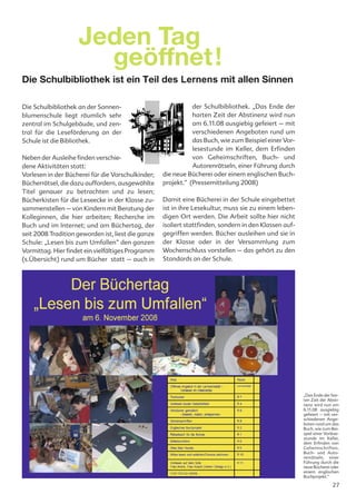 Jeden Tag
                      geöffnet!
Die Schulbibliothek ist ein Teil des Lernens mit allen Sinnen

Die Schulbibliothek an der Sonnen-                             der Schulbibliothek. „Das Ende der
blumenschule liegt räumlich sehr                               harten Zeit der Abstinenz wird nun
zentral im Schulgebäude, und zen-                              am 6.11.08 ausgiebig gefeiert – mit
tral für die Leseförderung an der                              verschiedenen Angeboten rund um
Schule ist die Bibliothek.                                     das Buch, wie zum Beispiel einer Vor-
                                                               lesestunde im Keller, dem Erfinden
Neben der Ausleihe finden verschie-                            von Geheimschriften, Buch- und
dene Aktivitäten statt:                                        Autorenrätseln, einer Führung durch
Vorlesen in der Bücherei für die Vorschulkinder;    die neue Bücherei oder einem englischen Buch-
Bücherrätsel, die dazu auffordern, ausgewählte      projekt.“ (Pressemitteilung 2008)
Titel genauer zu betrachten und zu lesen;
Bücherkisten für die Leseecke in der Klasse zu-     Damit eine Bücherei in der Schule eingebettet
sammenstellen – von Kindern mit Beratung der        ist in ihre Lesekultur, muss sie zu einem leben-
Kolleginnen, die hier arbeiten; Recherche im        digen Ort werden. Die Arbeit sollte hier nicht
Buch und im Internet; und am Büchertag, der         isoliert stattfinden, sondern in den Klassen auf-
seit 2008 Tradition geworden ist, liest die ganze   gegriffen werden. Bücher ausleihen und sie in
Schule: „Lesen bis zum Umfallen“ den ganzen         der Klasse oder in der Versammlung zum
Vormittag. Hier findet ein vielfältiges Programm    Wochenschluss vorstellen – das gehört zu den
(s.Übersicht) rund um Bücher statt – auch in        Standards an der Schule.




                                                                                                        „Das Ende der har-
                                                                                                        ten Zeit der Absti-
                                                                                                        nenz wird nun am
                                                                                                        6.11.08 ausgiebig
                                                                                                        gefeiert – mit ver-
                                                                                                        schiedenen Ange-
                                                                                                        boten rund um das
                                                                                                        Buch, wie zum Bei-
                                                                                                        spiel einer Vorlese-
                                                                                                        stunde im Keller,
                                                                                                        dem Erfinden von
                                                                                                        Geheimschriften,
                                                                                                        Buch- und Auto-
                                                                                                        renrätseln, einer
                                                                                                        Führung durch die
                                                                                                        neue Bücherei oder
                                                                                                        einem englischen
                                                                                                        Buchprojekt.“

                                                                                                                        27
 