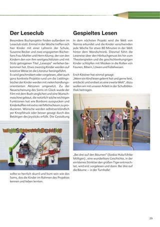 Der Leseclub                                       Gespieltes Lesen
Besondere Buchprojekte finden außerdem im          In dem nächsten Projekt wird die Welt von
Leseclub statt. Einmal in der Woche treffen sich   Narnia erkundet und die Kinder verschwinden
hier Kinder mit einer Lehrerin der Schule,         jede Woche für etwa 80 Minuten in der Welt
Susanne Becker und zwei engagierten Bücher-        hinter dem Wandschrank. Diesmal führt die
fans Frau Mahler und Herrn Klump, der von den      Lesereise über den Hörbuchgenuss bis hin zum
Kindern den von ihm wertgeschätzten und mit        Theaterspielen und die geschichtenhungrigen
Stolz getragenen Titel „Leseopa“ verliehen be-     Kinder schlüpfen mit Masken in die Rollen von
kommen hat. Etwa zwanzig Kinder werden auf         Faunen, Bibern, Löwen und Fabelwesen.
kreative Weise an die Literatur herangeführt.
Es wird geschmökert oder vorgelesen, aber auch     Erich Kästner hat einmal gesagt:
ganz konkrete Projekte rund um die Lieblings-      „Wenn ein Kind lesen gelernt hat und gerne liest,
bücher der Kinder werden mit vielen handlungs-     entdeckt und erobert es eine zweite Welt“, dazu
orientierten Aktionen umgesetzt. Zu der            wollen wir mit unserer Arbeit in der Schulbiblio-
Neuerscheinung des Sams im Glück wurde der         thek beitragen.
Film mit dem Buch verglichen und eine Wunsch-
maschine gebaut, die natürlich solche wichtigen
Funktionen hat wie Bonbons ausspucken und
Kinderkaffee mit extra viel Milchschaum zu pro-
duzieren. Wünsche werden selbstverständlich
per Knopfdruck oder besser gesagt durch das
Betätigen des Joysticks erfüllt. Die Gestaltung




                                                   „Bei drei auf den Bäumen“ (Saskia Hula/Ulrike
                                                   Möltgen) , eine wunderbare Geschichte, in der
                                                   ein kleines Stinktier den großen Tiger entmach-
                                                   tet, wird erst vorgelesen und dann: Bei drei auf
                                                   die Bäume – in der Turnhalle!
sollte so herrlich skurril und bunt sein wie das
Sams, das die Kinder im Rahmen des Projektes
kennen und lieben lernten.




                                                                                                       29
 