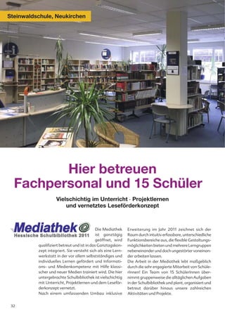 Steinwaldschule, Neukirchen




         Hier betreuen
  Fachpersonal und 15 Schüler
                    Vielschichtig im Unterricht - Projektlernen
                        und vernetztes Leseförderkonzept



                                             Die Mediathek    Erweiterung im Jahr 2011 zeichnet sich der
                                             ist ganztägig    Raum durch intuitiv erfassbare, unterschiedliche
                                             geöffnet, wird   Funktionsbereiche aus, die flexible Gestaltungs-
          qualifiziert betreut und ist in das Ganztagskon-    möglichkeiten bieten und mehrere Lerngruppen
          zept integriert. Sie versteht sich als eine Lern-   nebeneinander und doch ungestörter voneinan-
          werkstatt in der vor allem selbstständiges und      der arbeiten lassen.
          individuelles Lernen gefördert und Informati-       Die Arbeit in der Mediathek lebt maßgeblich
          ons- und Medienkompetenz mit Hilfe klassi-          durch die sehr engagierte Mitarbeit von Schüle-
          scher und neuer Medien trainiert wird. Die hier     rInnen! Ein Team von 15 SchülerInnen über-
          untergebrachte Schulbibliothek ist vielschichtig    nimmt gruppenweise die alltäglichen Aufgaben
          mit Unterricht, Projektlernen und dem Leseför-      in der Schulbibliothek und plant, organisiert und
          derkonzept vernetzt.                                betreut darüber hinaus unsere zahlreichen
          Nach einem umfassenden Umbau inklusive              Aktivitäten und Projekte.


 32
 