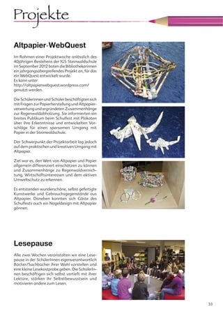 Projekte
Altpapier-WebQuest
Im Rahmen einer Projektwoche anlässlich des
40jährigen Bestehens der IGS Steinwaldschule
im September 2012 boten die Bibliothekarinnen
ein jahrgangsübergreifendes Projekt an, für das
ein WebQuest entwickelt wurde.
Es kann unter
http://altpapierwebquest.wordpress.com/
genutzt werden.

Die Schülerinnen und Schüler beschäftigten sich
mit Fragen zur Papierherstellung und Altpapier-
verwertung und ergründeten Zusammenhänge
zur Regenwaldabholzung. Sie informierten ein
breites Publikum beim Schulfest mit Plakaten
über ihre Erkenntnisse und entwickelten Vor-
schläge für einen sparsamen Umgang mit
Papier in der Steinwaldschule.

Der Schwerpunkt der Projektarbeit lag jedoch
auf dem praktischen und kreativen Umgang mit
Altpapier.

Ziel war es, den Wert von Altpapier und Papier
allgemein differenziert einschätzen zu können
und Zusammenhänge zu Regenwaldvernich-
tung, Wirtschaftsinteressen und dem aktiven
Umweltschutz zu erkennen.

Es entstanden wunderschöne, selbst gefertigte
Kunstwerke und Gebrauchsgegenstände aus
Altpapier. Daneben konnten sich Gäste des
Schulfests auch ein Nageldesign mit Altpapier
gönnen.




Lesepause
Alle zwei Wochen veranstalten wir eine Lese-
pause in der SchülerInnen eigenverantwortlich
Bücher/Sachbücher ihrer Wahl vorstellen und
eine kleine Lesekostprobe geben. Die SchülerIn-
nen beschäftigen sich selbst vertieft mit ihrer
Lektüre, stärken ihr Selbstbewusstsein und
motivieren andere zum Lesen.




                                                  33
 