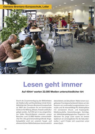 Clemens-Brentano-Europaschule, Lollar




                   Lesen geht immer
                 Auf 454m2 warten 22.000 Medien unterschiedlicher Art


          Durch die Zusammenlegung der Bibliotheken          überarbeitet und aktualisiert. Neben einem aus-
          der Städte Lollar und Staufenberg mit der Schul-   gebauten Fremdsprachenbereich bieten wir den
          bibliothek der Clemens-Brentano-Europaschule       Nutzern ein multimedial ausgestattetes Lern-
          ist 2007 der Grundstein für ein kommunales         studio und 16 internetfähige PC-Arbeitsplätze
          Zentrum für Bildung, Wissen, Freizeit und Kultur   mit vernetztem Druck- und Kopiergerät.
          gelegt worden. Auf 454 qm in neu eingerichte-      Medienausleihe, Autorenlesungen, Vorträge,
          ten hellen Räumlichkeiten erwarten unsere          ein bibliothekspädagogisches Programm mit
          Besucher rund 22.000 Medien unterschiedli-         Aktionen für junge Leser sowie ein breites
          cher Art. Die generationsübergreifende Ange-       Spektrum an Lernangeboten für die Sekundar-
          botspalette wird von unserem haupt- und            stufen I und II finden sich zusammen unter
          ehrenamtlichen Bibliotheksteam kontinuierlich      einem Dach.


 34
 