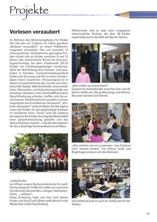 Projekte
                                                   Mittlerweile sind es über zehn engagierte
Vorlesen verzaubert                                ehrenamtliche Vorleser, die über 30 Kinder
                                                   regelmäßig durch die Welt der Bücher führen.
Im Rahmen des Aktionsangebotes für Kinder
hat sich das vor 5 Jahren ins Leben gerufene
„Vorlesen verzaubert“ zu einem Publikums-
magneten entwickelt. Das von nunmehr 12
ehrenamtlichen VorleserInnen getragene Pro-
jekt richtet sich an Kinder zwischen 4 und 12
Jahren. Der wöchentliche Termin am Donners-
tagnachmittag, bei dem mittlerweile 20-25
Kinder mit Familienangehörigen erscheinen,
dient der Vermittlung einer Vorlese- und Lese-
kultur in Familien. Generationsübergreifend
finden sich hier Jung und Alt zu einem einstün-
digen Event zusammen. Herausragend ist in
diesem Zusammenhang der soziale und inter-
kulturelle Aspekt. Während Kinder unterschied-     „Was wollen wir heute lesen?“
licher Alterstufen und Kulturhintergründe von      Gespannte Vorlesekinder zwischen drei und elf
einzelnen Vorlesern eine binnendifferenzierte      Jahren treffen ein. Die großen Jungs und Helmut
Sprachförderung erhalten, treffen sich die er-     Boucsein beraten sich bereits.
wachsenen TeilnehmerInnen parallel zu einem
angeregten kommunikativen Austausch. „Vor-
lesen verzaubert“ wirkt als Motor für das eigene
Lesen der Kinder, für das gegenseitige Vorlesen
im familiären Kreis. Ferner wird die auditive
Kompetenz der Kinder als integraler Bestandteil
einer Sprachentwicklung gestärkt und das
aktive Zuhören trainiert – eine Kernkompetenz
für das zukünftige Kommunikationsverhalten.




                                                   „Wer möchte mit mir zusammen ´Den Eisbären
                                                   Lars“ kennen lernen?" Um Ortrun Grölz und
                                                   Birgit Kegel scharen sich die Kleinsten.




„Liebe Kinder,
wir öffnen unsere Bücherschatzkiste für euch!
Donnerstags ab 15.00 Uhr wollen wir euch eine
Stunde lang Spannendes, Lustiges, Abenteuer-
liches, ... vorlesen“.
Diese Einladung lockt seit fast fünf Jahren
Kinder und ihre (Groß-)Eltern jede Woche in die    Die Vorlesestunde ist auch ein Treffpunkt für die
Mediothek Lollar/Staufenberg.                      Mütter.


                                                                                                       35
 
