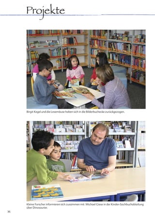 Projekte




     Birgit Kegel und die Lesemäuse haben sich in die Bilderbuchecke zurückgezogen.




     Kleine Forscher informieren sich zusammen mit Michael Giese in der Kinder-Sachbuchabteilung
     über Dinosaurier.
36
 