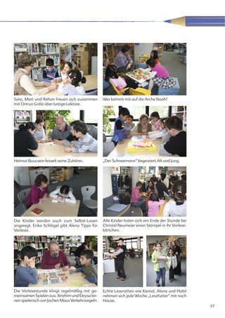 Sare, Mert und Rehan freuen sich zusammen         Wer kommt mit auf die Arche Noah?
mit Ortrun Grölz über lustige Lektüre.




Helmut Boucsein fesselt seine Zuhörer.            „Der Schneemann“ begeistert Alt und Jung.




Die Kinder werden auch zum Selbst-Lesen           Alle Kinder holen sich am Ende der Stunde bei
angeregt. Erika Schlögel gibt Alena Tipps für     Christel Neumeier einen Stempel in ihr Vorlese-
Vorleser.                                         kärtchen.




Die Vorlesestunde klingt regelmäßig mit ge-       Echte Leseratten wie Kemal, Alena und Habil
meinsamen Spielen aus. Ibrahim und Eleysa ler-    nehmen sich jede Woche „Lesefutter“ mit nach
nen spielerisch von Jochen Maus Verkehrsregeln.   Hause.
                                                                                                    37
 