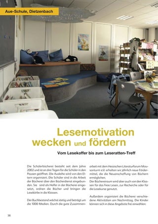 Aue-Schule, Dietzenbach




                  Lesemotivation
              wecken und fördern
                                   Vom Lesekoffer bis zum Leseratten-Treff


          Die Schülerbücherei besteht seit dem Jahre          arbeit mit dem Hessischen Literaturforum Mou-
          2002 und ist an drei Tagen für die Schüler in den   sonturm e.V. erhalten wir jährlich neue Förder-
          Pausen geöffnet. Die Ausleihe wird von den El-      mittel, die die Neuanschaffung von Büchern
          tern organisiert. Die Schüler sind in die Arbeit    ermöglichen.
          der Bücherei über den Bücherdienst eingebun-        Der Büchereiraum wird aber auch von den Klas-
          den. Sie sind als Helfer in der Bücherei einge-     sen für das freie Lesen, zur Recherche oder für
          setzt, ordnen die Bücher und bringen die            die Lesekurse genutzt.
          Lesekörbe in die Klassen.
                                                              Außerdem organisiert die Bücherei verschie-
          Der Buchbestand wächst stetig und beträgt um        dene Aktivitäten am Nachmittag. Die Kinder
          die 1000 Medien. Durch die gute Zusammen-           können sich in diese Angebote frei einwählen:



 38
 