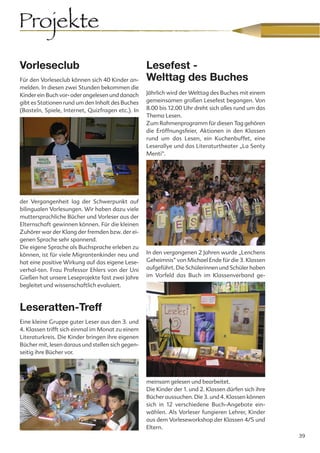 Projekte
Vorleseclub                                        Lesefest -
Für den Vorleseclub können sich 40 Kinder an-      Welttag des Buches
melden. In diesen zwei Stunden bekommen die
Kinder ein Buch vor- oder angelesen und danach     Jährlich wird der Welttag des Buches mit einem
gibt es Stationen rund um den Inhalt des Buches    gemeinsamen großen Lesefest begangen. Von
(Basteln, Spiele, Internet, Quizfragen etc.). In   8.00 bis 12.00 Uhr dreht sich alles rund um das
                                                   Thema Lesen.
                                                   Zum Rahmenprogramm für diesen Tag gehören
                                                   die Eröffnungsfeier, Aktionen in den Klassen
                                                   rund um das Lesen, ein Kuchenbuffet, eine
                                                   Leserallye und das Literaturtheater „La Senty
                                                   Menti“.




der Vergangenheit lag der Schwerpunkt auf
bilingualen Vorlesungen. Wir haben dazu viele
muttersprachliche Bücher und Vorleser aus der
Elternschaft gewinnen können. Für die kleinen
Zuhörer war der Klang der fremden bzw. der ei-
genen Sprache sehr spannend.
Die eigene Sprache als Buchsprache erleben zu
können, ist für viele Migrantenkinder neu und      In den vergangenen 2 Jahren wurde „Lenchens
hat eine positive Wirkung auf das eigene Lese-     Geheimnis“ von Michael Ende für die 3. Klassen
verhal-ten. Frau Professor Ehlers von der Uni      aufgeführt. Die Schülerinnen und Schüler haben
Gießen hat unsere Leseprojekte fast zwei Jahre     im Vorfeld das Buch im Klassenverband ge-
begleitet und wissenschaftlich evaluiert.



Leseratten-Treff
Eine kleine Gruppe guter Leser aus den 3. und
4. Klassen trifft sich einmal im Monat zu einem
Literaturkreis. Die Kinder bringen ihre eigenen
Bücher mit, lesen daraus und stellen sich gegen-
seitig ihre Bücher vor.




                                                   meinsam gelesen und bearbeitet.
                                                   Die Kinder der 1. und 2. Klassen dürfen sich ihre
                                                   Bücher aussuchen. Die 3. und 4. Klassen können
                                                   sich in 12 verschiedene Buch-Angebote ein-
                                                   wählen. Als Vorleser fungieren Lehrer, Kinder
                                                   aus dem Vorleseworkshop der Klassen 4/5 und
                                                   Eltern.
                                                                                                       39
 