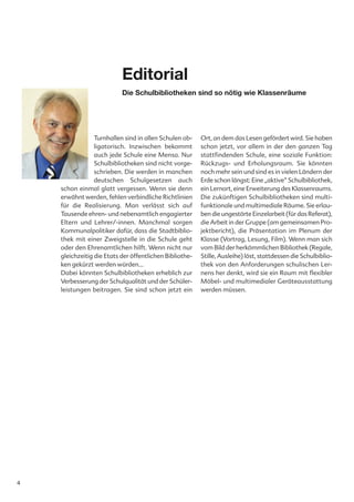 Editorial
                           Die Schulbibliotheken sind so nötig wie Klassenräume




                 Turnhallen sind in allen Schulen ob-    Ort, an dem das Lesen gefördert wird. Sie haben
                 ligatorisch. Inzwischen bekommt         schon jetzt, vor allem in der den ganzen Tag
                 auch jede Schule eine Mensa. Nur        stattfindenden Schule, eine soziale Funktion:
                 Schulbibliotheken sind nicht vorge-     Rückzugs- und Erholungsraum. Sie könnten
                 schrieben. Die werden in manchen        noch mehr sein und sind es in vielen Ländern der
                 deutschen Schulgesetzen auch            Erde schon längst: Eine „aktive“ Schulbibliothek,
    schon einmal glatt vergessen. Wenn sie denn          ein Lernort, eine Erweiterung des Klassenraums.
    erwähnt werden, fehlen verbindliche Richtlinien      Die zukünftigen Schulbibliotheken sind multi-
    für die Realisierung. Man verlässt sich auf          funktionale und multimediale Räume. Sie erlau-
    Tausende ehren- und nebenamtlich engagierter         ben die ungestörte Einzelarbeit (für das Referat),
    Eltern und Lehrer/-innen. Manchmal sorgen            die Arbeit in der Gruppe (am gemeinsamen Pro-
    Kommunalpolitiker dafür, dass die Stadtbiblio-       jektbericht), die Präsentation im Plenum der
    thek mit einer Zweigstelle in die Schule geht        Klasse (Vortrag, Lesung, Film). Wenn man sich
    oder den Ehrenamtlichen hilft. Wenn nicht nur        vom Bild der herkömmlichen Bibliothek (Regale,
    gleichzeitig die Etats der öffentlichen Bibliothe-   Stille, Ausleihe) löst, stattdessen die Schulbiblio-
    ken gekürzt werden würden…                           thek von den Anforderungen schulischen Ler-
    Dabei könnten Schulbibliotheken erheblich zur        nens her denkt, wird sie ein Raum mit flexibler
    Verbesserung der Schulqualität und der Schüler-      Möbel- und multimedialer Geräteausstattung
    leistungen beitragen. Sie sind schon jetzt ein       werden müssen.




4
 