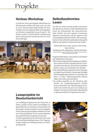 Projekte
     Vorlese-Workshop                                   Selbstbestimmtes
     Im Rahmen eines ganztägigen Workshops am           Lesen
     Wochenende werden sehr gute Leser aus den
                                                        Um den an unserer Schule großen Unterschie-
     4. und 5. Klassen (ehemalige Schüler der Aue-
                                                        den gerecht zu werden, ist das selbstbestimmte
     Schule) von einer professionellen Schauspielerin
                                                        Lesen ein Schwerpunkt des Leseunterrichts.
     zu Vorlesern ausgebildet („Lese-Scouts“). Die
                                                        Jeder Schüler soll nach eigenem Lesetempo,
     Kinder werden in Gestik, Mimik und Betonung
                                                        eigenem Leseinteresse und der eigenen Lese-
     beim Lesen geschult und können dies am Lese-
                                                        schwierigkeitsstufe lesen dürfen. Die Lesesozia-
     fest einbringen.
                                                        lisation im Vorschulalter spielt jedoch eine große
                                                        Rolle für das spätere Leseinteresse der Kinder.

                                                         Viele Kinder lesen nicht, weil sie nicht richtig
                                                                         lesen können.
                                                        Sie können nicht richtig lesen, weil sie nicht lesen.
                                                        vgl. Richard Bamberger, Erfolgreiche Leseerziehung, Theorie und Praxis,
                                                                           Domino Verlag München 2000


                                                        Folgende Aktivitäten unterstützen und fördern
                                                        das selbstbestimmte Lesen:
                                                        • Das klasseneigene Bücherangebot ermöglicht,
                                                          dass mehrere Kinder dieselben Bücher nach-
                                                          einander lesen können. Die Schüler empfehlen
                                                          Bücher weiter und unterhalten sich darüber.
                                                        • Das Gänsefüßchenangebot des Este-Verlages
                                                          ermöglicht auch Kindern mit geringem Budget
                                                          (Taschengeld) eigene Bücher zu erwerben und
                                                          diese zu lesen. Selbstausgesuchte Bücher
                                                          haben eine hohe Lesemotivation.
                                                        • Im Aufbau begriffen ist die Teilnahme aller
                                                          Schüler am Leseförderprogramm Antolin
                                                          (www.antolin.de). Der Internetzugang ist so-
                                                          wohl in der Schule als auch von zu Hause aus
                                                          möglich. Dort können die Kinder selbstständig
                                                          zu gelesenen Büchern Fragen beantworten.
     Leseprojekte im
     Deutschunterricht
     Um vielfältige Angebote für den Unterricht zu
     bieten, werden immer wieder neue Medien an-
     geschafft (z.B. Lernsoftware, Ganzschriften mit
     passenden Literatur-karteien und Lesetagebü-
     chern). Die Literaturprojekte schließen oft meh-
     rere Unterrichtsfächer mit ein und ermöglichen
     den ganzheitlichen Umgang mit Literatur.
     Im Zeitungsprojekt lernen die Kinder das Lesen
     des Erwachsenenalltags kennen. Die Tageszei-
     tungen werden vom Verlag kostenlos zur Verfü-
     gung gestellt.
40
 