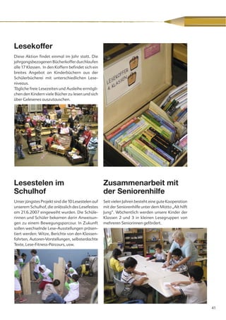 Lesekoffer
Diese Aktion findet einmal im Jahr statt. Die
jahrgangsbezogenen Bücherkoffer durchlaufen
alle 17 Klassen. In den Koffern befindet sich ein
breites Angebot an Kinderbüchern aus der
Schülerbücherei mit unterschiedlichen Lese-
niveaus.
Tägliche freie Lesezeiten und Ausleihe ermögli-
chen den Kindern viele Bücher zu lesen und sich
über Gelesenes auszutauschen.




Lesestelen im                                       Zusammenarbeit mit
Schulhof                                            der Seniorenhilfe
Unser jüngstes Projekt sind die 10 Lesestelen auf   Seit vielen Jahren besteht eine gute Kooperation
unserem Schulhof, die anlässlich des Lesefestes     mit der Seniorenhilfe unter dem Motto „Alt hilft
am 21.6.2007 eingeweiht wurden. Die Schüle-         Jung“. Wöchentlich werden unsere Kinder der
rinnen und Schüler bekamen darin Anweisun-          Klassen 2 und 3 in kleinen Lesegruppen von
gen zu einem Bewegungsparcour. In Zukunft           mehreren Seniorinnen gefördert.
sollen wechselnde Lese-Ausstellungen präsen-
tiert werden: Witze, Berichte von den Klassen-
fahrten, Autoren-Vorstellungen, selbsterdachte
Texte, Lese-Fitness-Parcours, usw.




                                                                                                       41
 