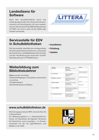 Landeslizenz für
Software
Nach dem Auswahlverfahren durch eine
Arbeitsgruppe kaufte das Hessische Kultusmi-
nisterium auf Vorschlag der LAG eine Landesli-
zenz für die österreichische Bibliothekssoftware
LITTERA. Sie wird in mehr als der Hälfte aller
Schulen verwendet.




Servicestelle für EDV
in Schulbibliotheken                               • Installation
Die Servicestelle, ebenfalls eine nachgeordnete    • Schulung
Einrichtung des Kultusministeriums, unterstützt
die Schulen bzw. Schulbibliotheken beim Einsatz    • Update
und der Handhabung der hessischen Schulbi-
bliothekssoftware LITTERAWindows.




Weiterbildung zum
Bibliothekslehrer
Bisher nur ein Vorschlag:
4 Wochenlehrgänge in zwei Jahren, dazwischen
e-Learning
4 Projektarbeiten
Abschlusskolloquium/Diplom




www.schulbibliotheken.de
Die Homepage entstand 1997, als erste ihrer Art
in Deutschland.
Zur Webseite gehören u. a. Verbandsinforma-
tionen, ein Newsletter, die digitalen Versionen
der Broschüren sowie Lesetipps – in Zusam-
menarbeit mit der AG Jugendliteratur und
Medien in der GEW.



                                                                    45
 