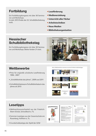 Fortbildung                                       • Leseförderung
     Ein Fortbildungskongress mit über 30 Semina-      • Medienerziehung
     ren und Workshops.
     Im Jahr 2013 findet der 22. Schulbibliothekstag
                                                       • Unterricht aller Fächer
     statt.                                            • Arbeitstechniken
                                                       • Neue Medien
                                                       • Bibliotheksorganisation



     Hessischer
     Schulbibliothekstag
     Ein Fortbildungskongress mit über 30 Semina-
     ren und Workshops. Bisher fanden 21 statt.




     Wettbewerbe
     • Preis für originelle schulische Leseförderung
       1996 - 2007

     • „Schulbibliothek des Jahres“, 2009 und 2011

     • Schulbibliotheksteam/Schulbibliothekarin des
       Jahres ab 2013




     Lesetipps
     • Weihnachtswunschzettel aus der Friedrich-
       Ebert-Schule, Schwalbach a. Ts.

     • Sommer-Lesetipps aus der Gesamtschule am
       Rosenberg, Hofheim a. Ts.

     • Grundschullesetipps der AJuM der GEW



46
 
