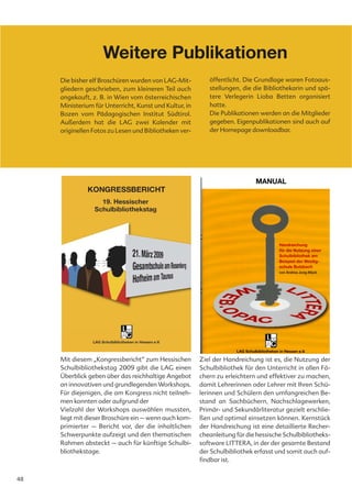 Weitere Publikationen
     Die bisher elf Broschüren wurden von LAG-Mit-         öffentlicht. Die Grundlage waren Fotoaus-
     gliedern geschrieben, zum kleineren Teil auch         stellungen, die die Bibliothekarin und spä-
     angekauft, z. B. in Wien vom österreichischen         tere Verlegerin Lioba Betten organisiert
     Ministerium für Unterricht, Kunst und Kultur, in      hatte.
     Bozen vom Pädagogischen Institut Südtirol.            Die Publikationen werden an die Mitglieder
     Außerdem hat die LAG zwei Kalender mit                gegeben. Eigenpublikationen sind auch auf
     originellen Fotos zu Lesen und Bibliotheken ver-      der Homepage downloadbar.




     Mit diesem „Kongressbericht“ zum Hessischen        Ziel der Handreichung ist es, die Nutzung der
     Schulbibliothekstag 2009 gibt die LAG einen        Schulbibliothek für den Unterricht in allen Fä-
     Überblick geben über das reichhaltige Angebot      chern zu erleichtern und effektiver zu machen,
     an innovativen und grundlegenden Workshops.        damit Lehrerinnen oder Lehrer mit Ihren Schü-
     Für diejenigen, die am Kongress nicht teilneh-     lerinnen und Schülern den umfangreichen Be-
     men konnten oder aufgrund der                      stand an Sachbüchern, Nachschlagewerken,
     Vielzahl der Workshops auswählen mussten,          Primär- und Sekundärliteratur gezielt erschlie-
     liegt mit dieser Broschüre ein – wenn auch kom-    ßen und optimal einsetzen können. Kernstück
     primierter – Bericht vor, der die inhaltlichen     der Handreichung ist eine detaillierte Recher-
     Schwerpunkte aufzeigt und den thematischen         cheanleitung für die hessische Schulbibliotheks-
     Rahmen absteckt – auch für künftige Schulbi-       software LITTERA, in der der gesamte Bestand
     bliothekstage.                                     der Schulbibliothek erfasst und somit auch auf-
                                                        findbar ist.


48
 