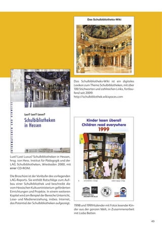 Das Schulbibliotheks-Wiki




                                                    Das Schulbibliotheks-Wiki ist ein digitales
                                                    Lexikon zum Thema Schulbibliotheken, mit über
                                                    100 Stichworten und zahlreichen Links, fortlau-
                                                    fend seit 2009:
                                                    http://schulbibliothek.wikispaces.com




Lust? Last Luxus? Schulbibliotheken in Hessen,
hrsg. von Hess. Institut für Pädagogik und der
LAG Schulbibliotheken, Wiesbaden 2000, mit
einer CD-ROM.

Die Broschüre ist der Vorläufer des vorliegenden
LAG-Reports. Sie enthält Ratschläge zum Auf-
bau einer Schulbibliothek und beschreibt die
vom Hessischen Kultusministerium geförderten
Einrichtungen und Projekte. In einem weiteren
Kapitel wird am Beispiel der Bereiche Unterricht,
Lese- und Medienerziehung, insbes. Internet,
das Potential der Schulbibliotheken aufgezeigt.
                                                    1998 und 1999 Kalender mit Fotos lesender Kin-
                                                    der aus der ganzen Welt, in Zusammenarbeit
                                                    mit Lioba Betten

                                                                                                      49
 