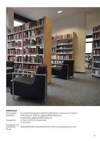 IMPRESSUM
Herausgeber:   © Landesarbeitsgemeinschaft Schulbibliotheken in Hessen e.V., Februar
Redaktion:     2013 Günter K. Schlamp, gs@schulbibliotheken.de /
               Günther Brée, gb@schulbibliotheken.de
Fotografien:   S. Titel, 3, 6, 24, 25: shutterstock
               S. 42: fotolia
Konzeption und
Gestaltung:    PeakADVERTISE, Kruse International GmbH, www.peakadvertise.com
Druck:


                                                                                       51
 