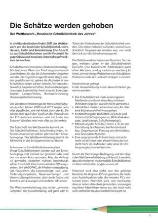 Die Schätze werden gehoben
Der Wettbewerb „Hessische Schulbibliothek des Jahres“

In drei Bundesländern findet 2011 der Wettbe-          Teilen die Visitenkarte der Schulbibliothek wer-
werb um die kreativste Schulbibliothek statt:          den. Die ersten Schulen schicken, worauf aus-
Hessen, Berlin und Brandenburg. Die Absicht            drücklich hingewiesen worden war, nur noch
ist, auf Schulbibliotheken und ihr Potential für       den Link auf die Schulhomepage ein.
gute Schule und besseren Unterricht aufmerk-
sam zu machen.                                         Die Wettbewerbsschulen sind Vorreiter. Sie zei-
                                                       gen, welches Leben in der Schulbibliothek
Schulbibliotheksmenschen fördern nahezu täg-           herrscht. (Für kombinierte Bibliotheken kann
lich das Lesen. Wenn das Tivoli der prominenten        ohne Weiteres analog verfahren werden.) Es
Leseförderer, für die die Scheinwerfer angehen         lohnt, einmal einige Webseiten von Schulbiblio-
und der rote Teppich ausgerollt wird, längst wie-      theken anzuklicken und sich anregen zu lassen:
der geschlossen ist, gehen die Aktionen in den
Schulbibliotheken weiter: Antolin, Vorlesewett-        Kreativität ist gefragt
bewerb, Lesepatenschaften, Buchvorstellungen,          In der Ausschreibung waren diese Kriterien ge-
Lesungen, Lesenächte, freie Lesezeit, Lesetage-        nannt worden:
bücher, Leseportfolios, Recherchetraining,
Hausaufgabenbetreuung.                                 • Die Schulbibliothek muss einen eigenen
                                                         Medienbestand und einen Raum haben.
Die Wettbewerbsbeiträge der hessischen Schu-             (Mindestvorgaben wurden nicht gemacht.)
len aus den Jahren 2009 und 2011 zeigen, was           • Aktivitäten müssen erkennbar sein, die über
alles stattfindet, wie viel Arbeit darin steckt. Sie     eine Bücherausleihe hinausgehen.
lassen aber auch den Spaß an der Produktion            • Einbeziehung der Bibliothek in Schule und
der Präsentation erahnen und am Ende das                 Unterricht (Schulprogramm, Bibliothekskon
Staunen darüber, was man alles zu bieten hat!            zept, Lesekonzept, Schulhomepage),
                                                       • Mitwirkung der Schüler/-innen, z. B. bei der
Die Botschaft des Wettbewerbs kommt an:                  Gestaltung des Raumes, bei Bestandsauf
Die Schulbibliotheken, Schulmediotheken, In-             bau, Organisation, Planung von Aktivitäten,
formationszentren stehen jetzt auf der Schul-            eine besondere Aktivität.
homepage. Der Wettbewerbsbeitrag macht die             • Eine ansprechende Präsentation mit nicht
Bibliothek in der Schulgemeinde sichtbarer.              mehr als 6 Folien oder einem Videoclip von
                                                         nicht mehr als 3 Minuten oder einer im Um
Sehenswerte Schulbibliothekswebseiten                    fang vergleichbaren Website.
Einige Schulbibliotheken werden auf der Schul-
homepage erst einmal nur genannt oder sind             Durch die Homepage-Bedingung und den digi-
nur mit einem Foto vertreten. Aber der Anfang          talen Wettbewerbsbeitrag soll deutlich werden,
ist gemacht. Mancher Auftritt beeindruckt              dass die moderne, multimediale Schulbibliothek
schon. Er enthält Informationen über Öffnungs-         im Internetzeitalter angekommen ist.
zeiten, den WebOPAC, die Medien-ausstattung,
das Programm, die Lesetrainings- und Lese-             Prämiiert wird also nicht, wer den größten
förderungsangebote, Neuerwerbungen und                 Bestand, die längsten Öffnungszeiten, die höch-
Veranstaltungshinweise, aber auch Fotos und            sten Ausleihzahlen oder die meisten PCs vor-
Berichte von Lesungen und anderen Aktionen.            weisen kann. Prämiiert wird, wer nachweist,
                                                       dass er neben den oben genannten, sozusagen
Der Wettbewerbsbeitrag, das ist der „geheime           regulären Aktivitäten etwas tut, das noch nicht
Lehrplan“ der Ausschreibung, soll ganz oder in         weit verbreitet ist, das nachahmenswert ist.




                                                                                                          7
 