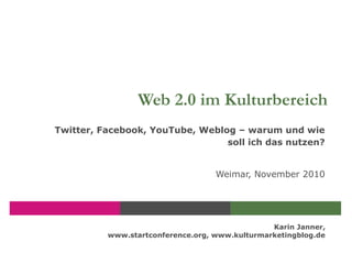 Karin Janner,
www.startconference.org, www.kulturmarketingblog.de
Web 2.0 im Kulturbereich
Twitter, Facebook, YouTube, Weblog – warum und wie
soll ich das nutzen?
Weimar, November 2010
 