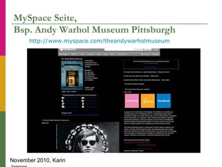 November 2010, Karin
MySpace Seite,
Bsp. Andy Warhol Museum Pittsburgh
http://www.myspace.com/theandywarholmuseum
 
