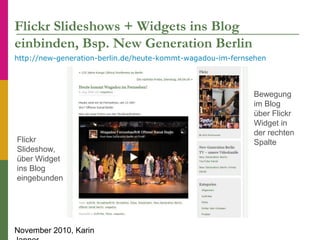 November 2010, Karin
Flickr Slideshows + Widgets ins Blog
einbinden, Bsp. New Generation Berlin
http://new-generation-berl...
