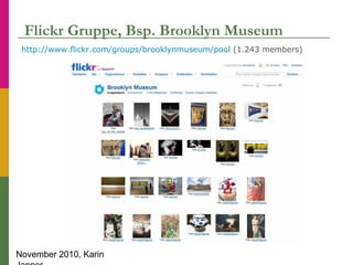 November 2010, Karin
Flickr Gruppe, Bsp. Brooklyn Museum
http://www.flickr.com/groups/brooklynmuseum/pool (1.243 members)
 