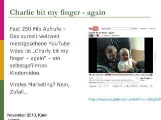 November 2010, Karin
Charlie bit my finger - again
Fast 250 Mio Aufrufe –
Das zurzeit weltweit
meistgesehene YouTube
Video...