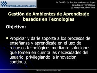 Gestión de Ambientes de Aprendizaje basados en Tecnologías Objetivo: Propiciar y darle soporte a los procesos de enseñanza y aprendizaje en el uso de recursos tecnológicos mediante soluciones que tomen en cuenta las necesidades del usuario, privilegiando la innovación continua. 
