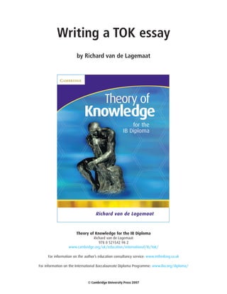 Writing a TOK essay
                       by Richard van de Lagemaat




                      Theory of Knowledge for the IB Diploma
                              Richard van de Lagemaat
                                 978 0 521542 98 2
                 www.cambridge.org/uk/education/international/ib/tok/

     For information on the author’s education consultancy service: www.inthinking.co.uk

For information on the International Baccalaureate Diploma Programme: www.ibo.org/diploma/



                              © Cambridge University Press 2007
 