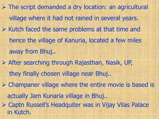 The script demanded a dry location: an agricultural
village where it had not rained in several years.
 Kutch faced the same problems at that time and
hence the village of Kanuria, located a few miles
away from Bhuj..
 After searching through Rajasthan, Nasik, UP,
they finally chosen village near Bhuj..
 Champaner village where the entire movie is based is
actually Jam Kunaria village in Bhuj..
 Captn Russell‟s Headquiter was in Vijay Vilas Palace
in Kutch.
 